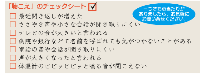 □ 最近聞き返しが増えた □ ささやき声や小さな会話が聞き取りにくい □ テレビの音が大きいと言われる □ 病院や銀行などで名前を呼ばれても気がつかないことがある □ 電話の音や会話が聞き取りにくい □ 声が大きくなったと言われる □ 体温計のピピッピピッと鳴る音が聞こえない